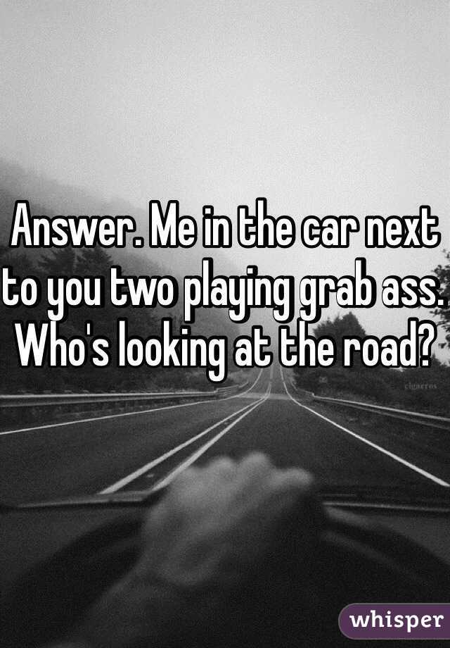 Answer. Me in the car next to you two playing grab ass. Who's looking at the road?