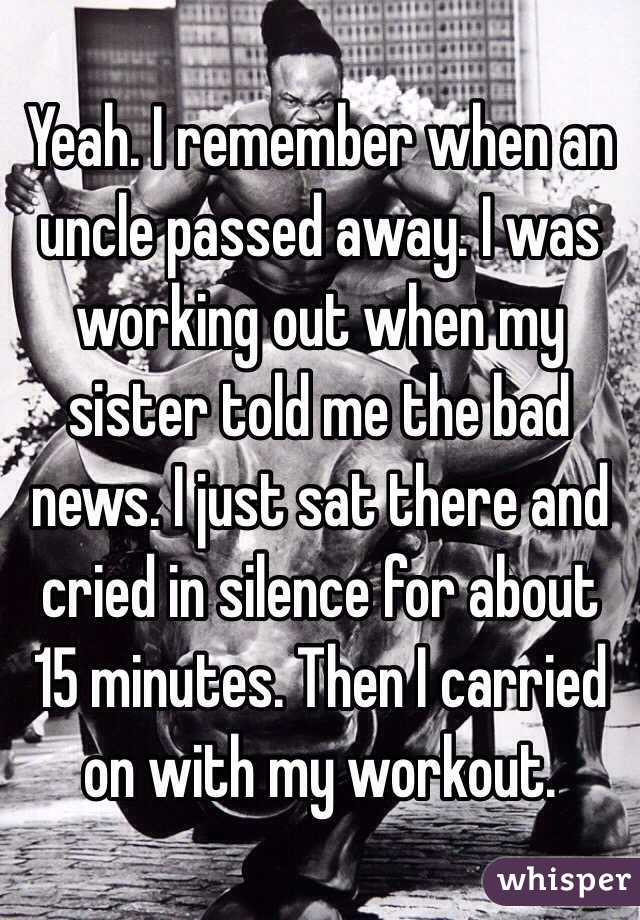 Yeah. I remember when an uncle passed away. I was working out when my sister told me the bad news. I just sat there and cried in silence for about 15 minutes. Then I carried on with my workout.