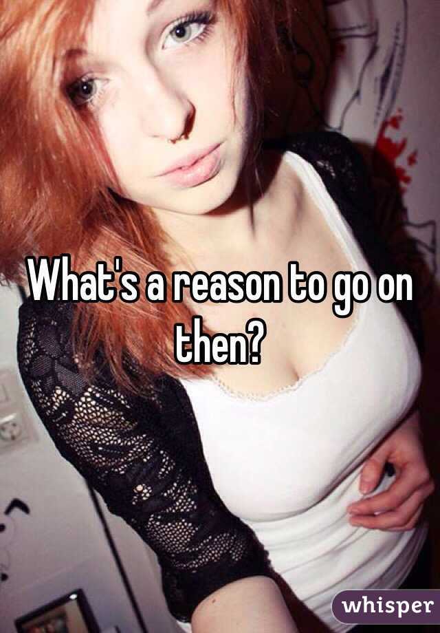 What's a reason to go on then?