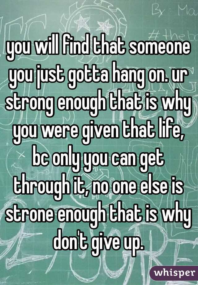 you will find that someone you just gotta hang on. ur strong enough that is why you were given that life, bc only you can get through it, no one else is strone enough that is why don't give up. 