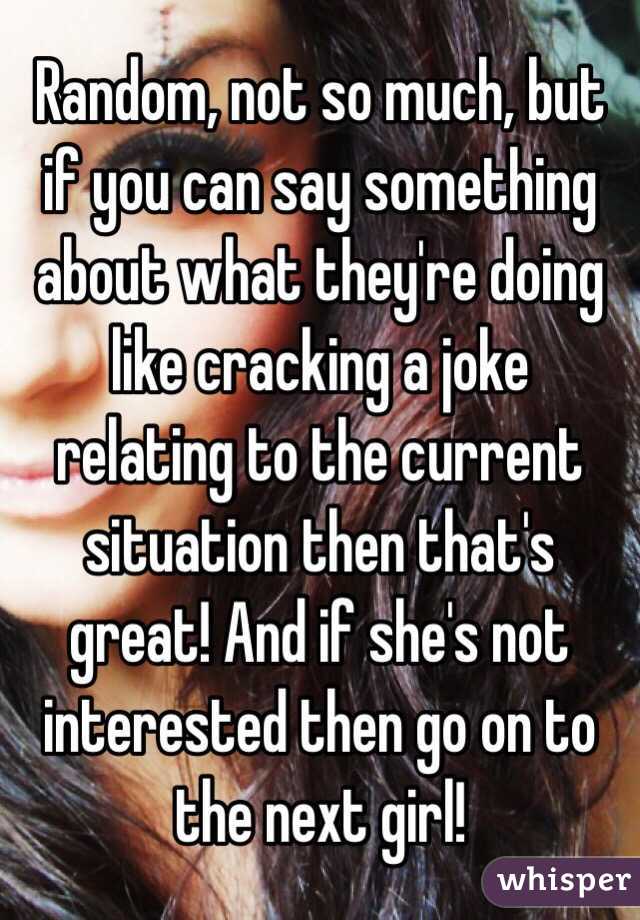 Random, not so much, but if you can say something about what they're doing like cracking a joke relating to the current situation then that's great! And if she's not interested then go on to the next girl! 