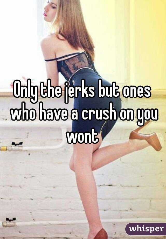 Only the jerks but ones who have a crush on you wont 