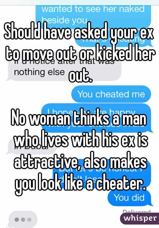 Should have asked your ex to move out or kicked her out.

No woman thinks a man who lives with his ex is attractive, also makes you look like a cheater.