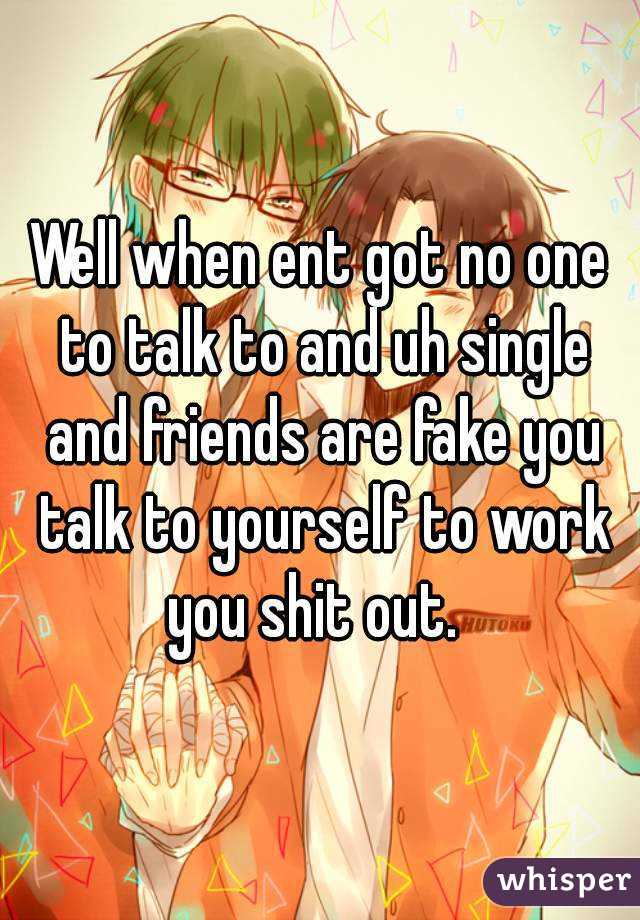 Well when ent got no one to talk to and uh single and friends are fake you talk to yourself to work you shit out.  
