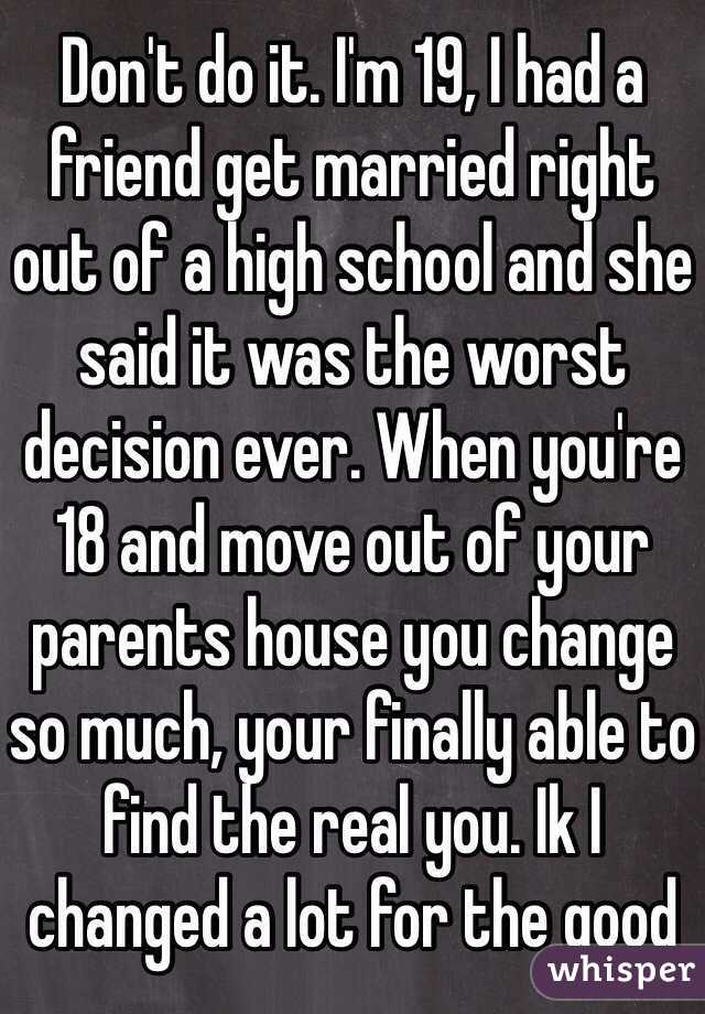 Don't do it. I'm 19, I had a friend get married right out of a high school and she said it was the worst decision ever. When you're 18 and move out of your parents house you change so much, your finally able to find the real you. Ik I changed a lot for the good 