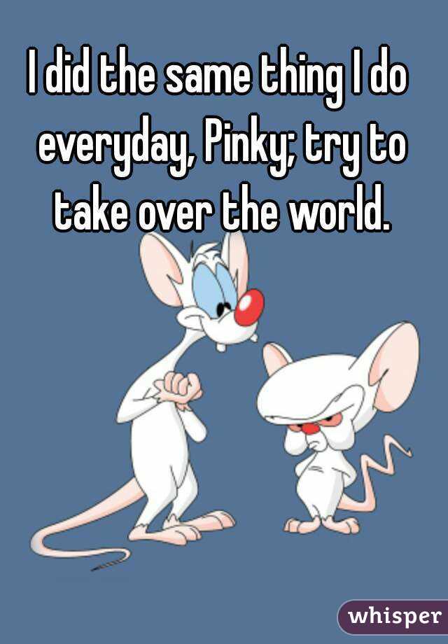 I did the same thing I do everyday, Pinky; try to take over the world.