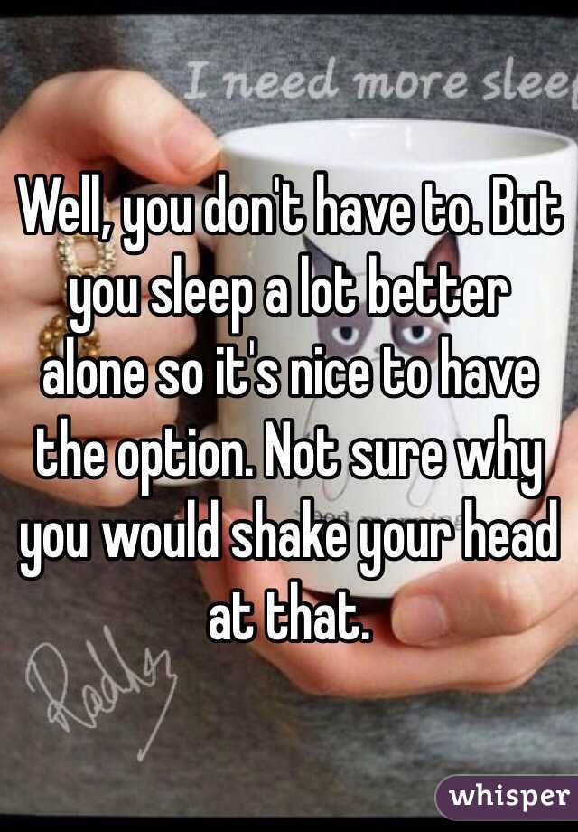 Well, you don't have to. But you sleep a lot better alone so it's nice to have the option. Not sure why you would shake your head at that.