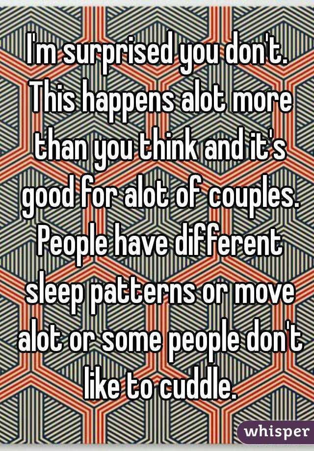 I'm surprised you don't. This happens alot more than you think and it's good for alot of couples. People have different sleep patterns or move alot or some people don't like to cuddle.