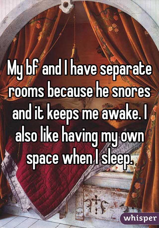 My bf and I have separate rooms because he snores and it keeps me awake. I also like having my own space when I sleep.