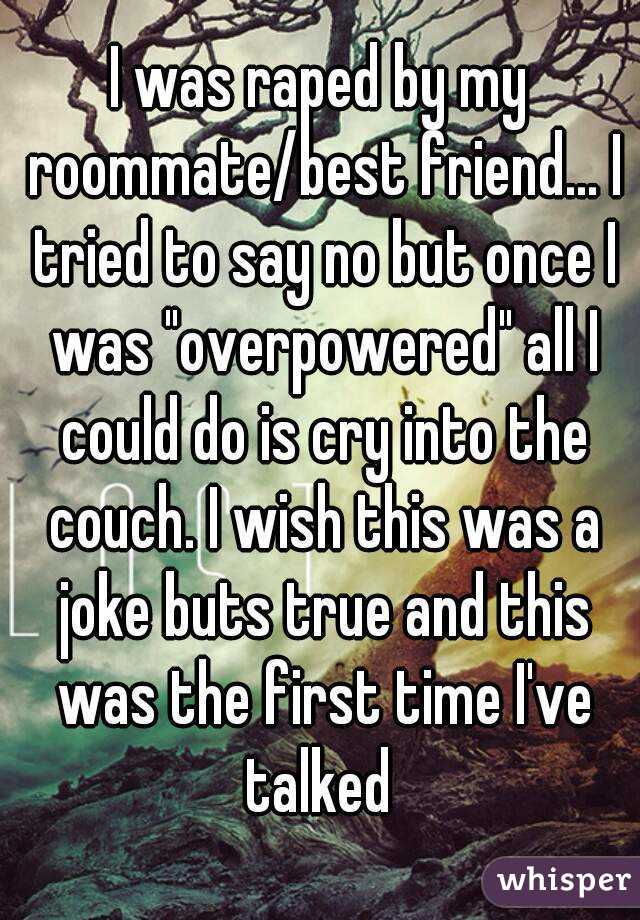 I was raped by my roommate/best friend... I tried to say no but once I was "overpowered" all I could do is cry into the couch. I wish this was a joke buts true and this was the first time I've talked 