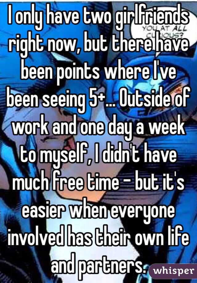 I only have two girlfriends right now, but there have been points where I've been seeing 5+... Outside of work and one day a week to myself, I didn't have much free time - but it's easier when everyone involved has their own life and partners.