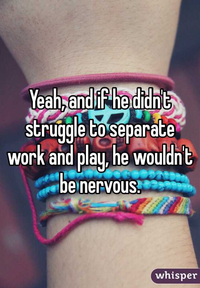 Yeah, and if he didn't struggle to separate work and play, he wouldn't be nervous.