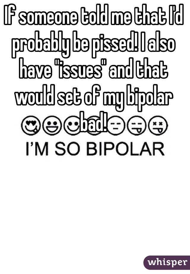 If someone told me that I'd probably be pissed! I also have "issues" and that would set of my bipolar bad!