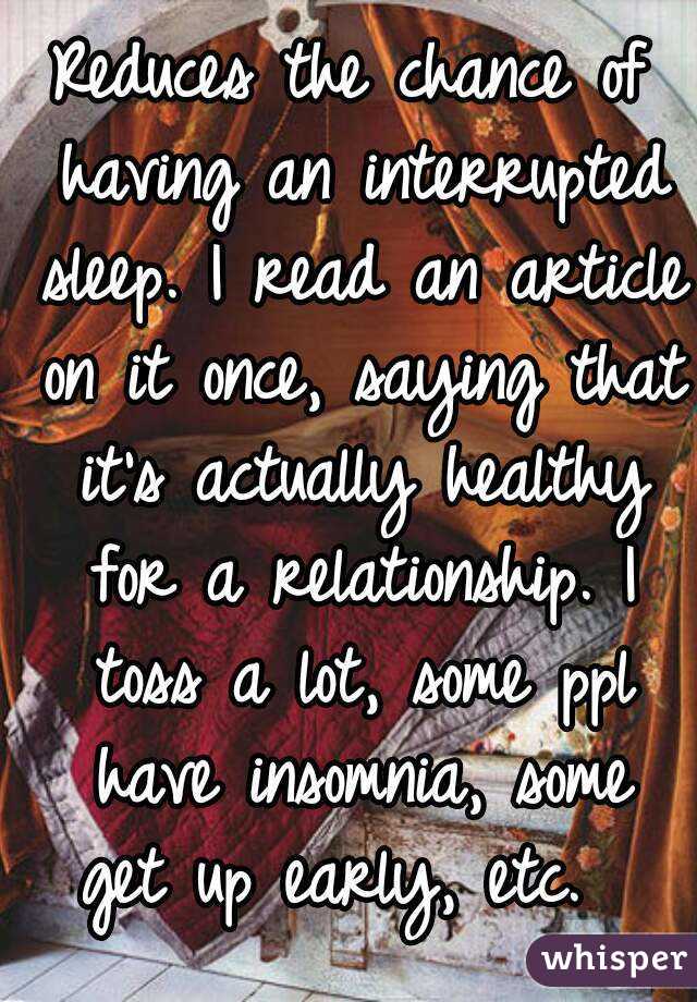 Reduces the chance of having an interrupted sleep. I read an article on it once, saying that it's actually healthy for a relationship. I toss a lot, some ppl have insomnia, some get up early, etc.  