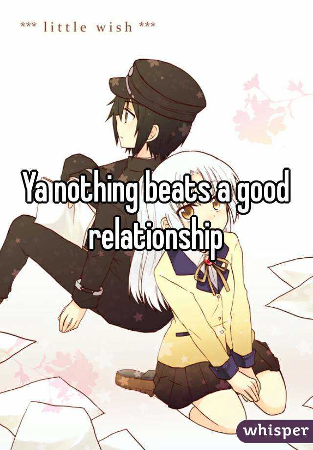 Ya nothing beats a good relationship 