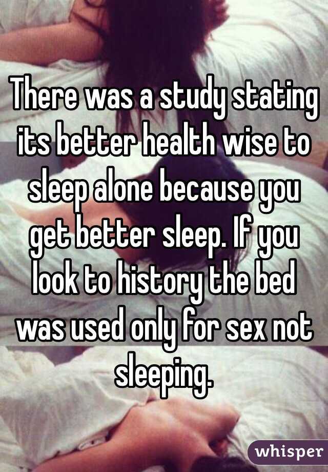 There was a study stating its better health wise to sleep alone because you get better sleep. If you look to history the bed was used only for sex not sleeping. 