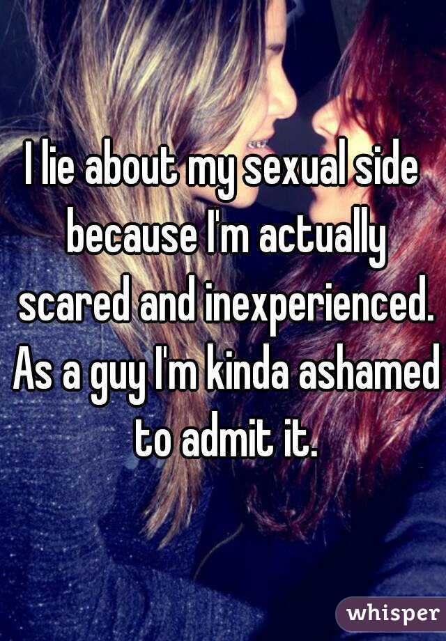 I lie about my sexual side because I'm actually scared and inexperienced. As a guy I'm kinda ashamed to admit it.