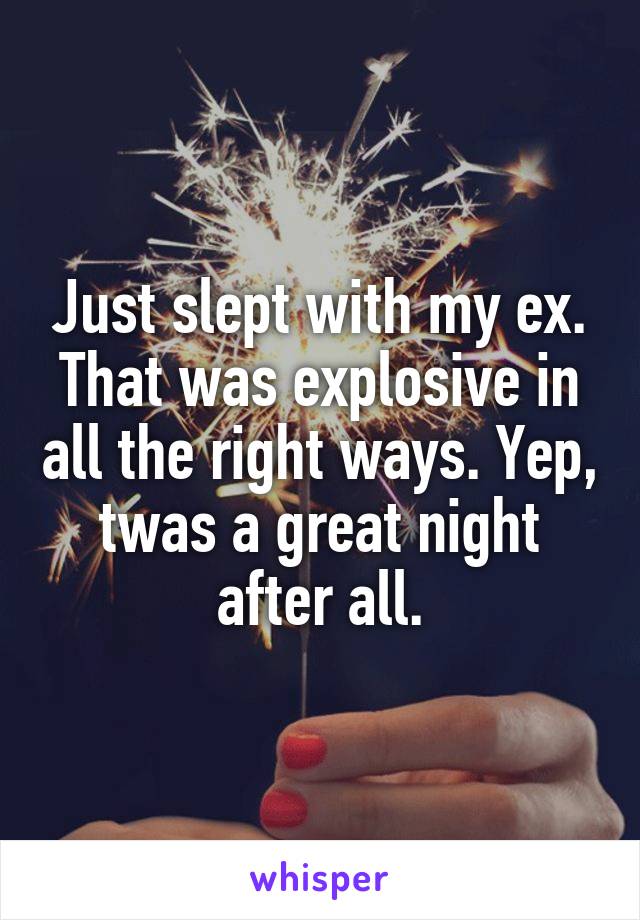 Just slept with my ex. That was explosive in all the right ways. Yep, twas a great night after all.