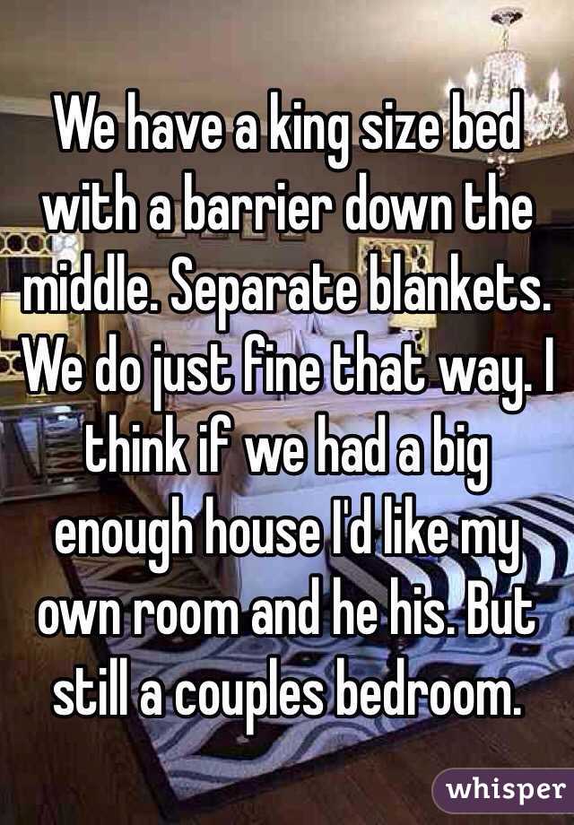 We have a king size bed with a barrier down the middle. Separate blankets. We do just fine that way. I think if we had a big enough house I'd like my own room and he his. But still a couples bedroom. 