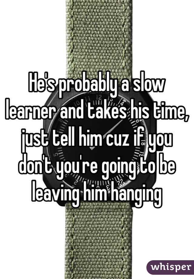 He's probably a slow learner and takes his time, just tell him cuz if you don't you're going to be leaving him hanging 