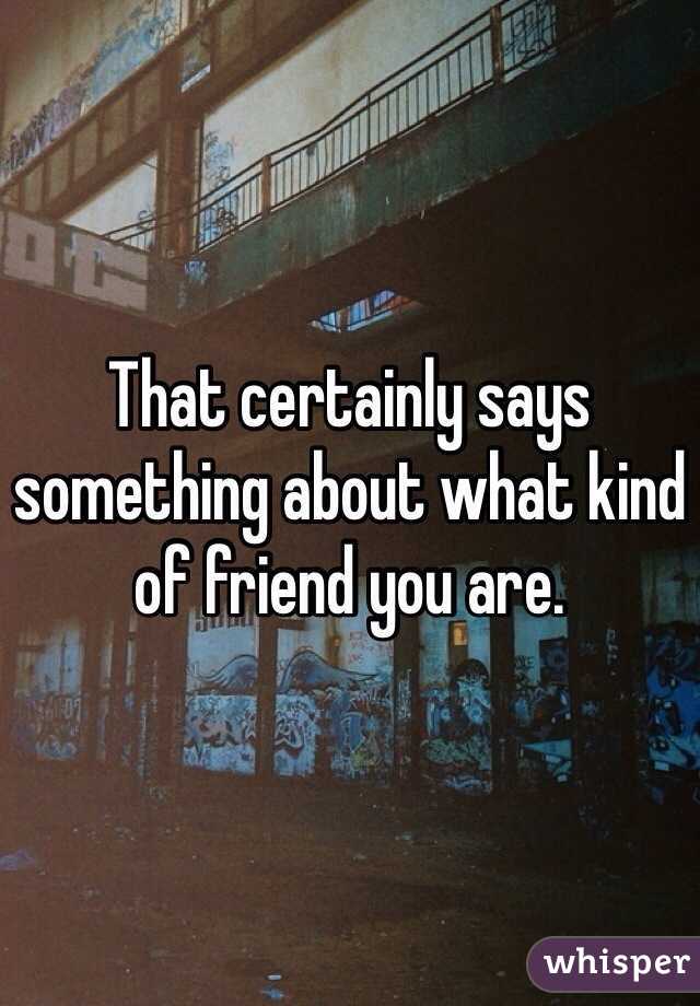 That certainly says something about what kind of friend you are. 