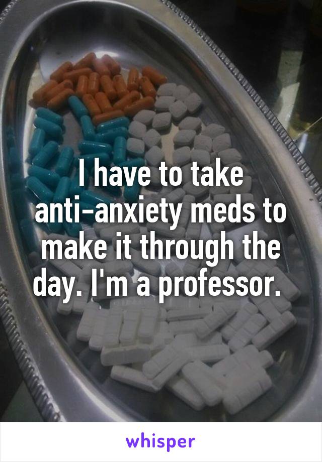 I have to take anti-anxiety meds to make it through the day. I'm a professor. 