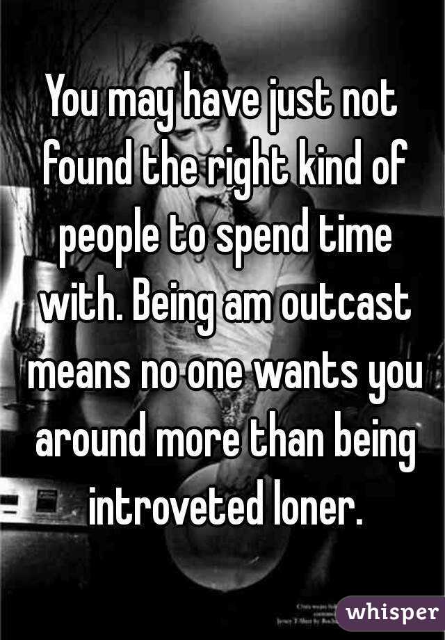 You may have just not found the right kind of people to spend time with. Being am outcast means no one wants you around more than being introveted loner.