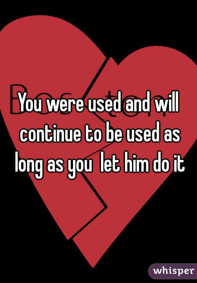 You were used and will continue to be used as long as you  let him do it