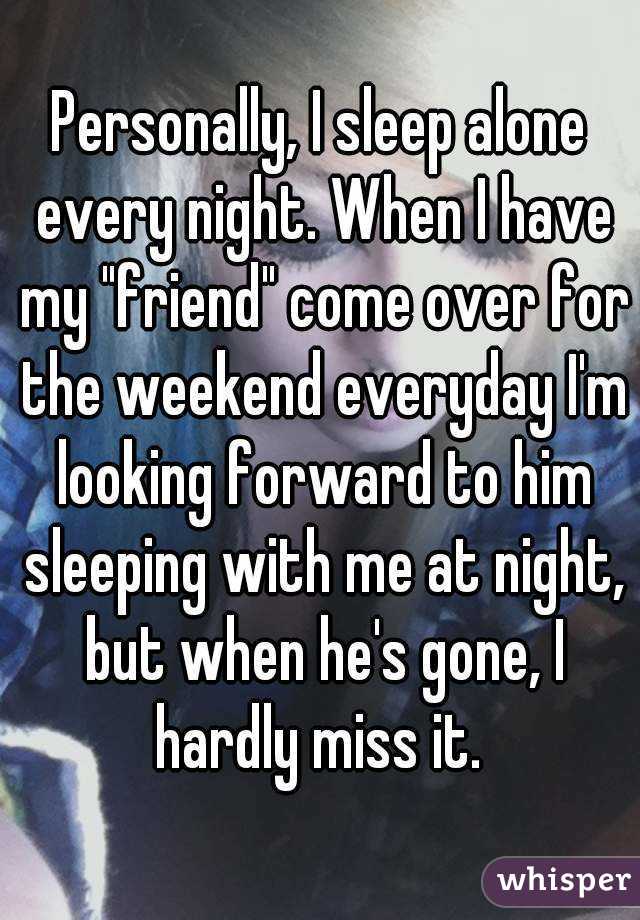 Personally, I sleep alone every night. When I have my "friend" come over for the weekend everyday I'm looking forward to him sleeping with me at night, but when he's gone, I hardly miss it. 