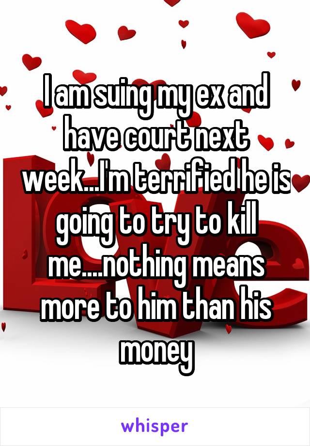 I am suing my ex and have court next week...I'm terrified he is going to try to kill me....nothing means more to him than his money