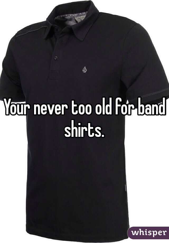 Your never too old for band shirts.