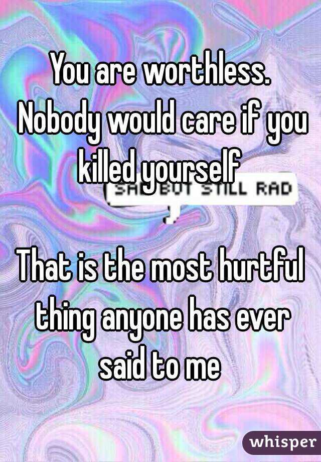 You are worthless. Nobody would care if you killed yourself 

That is the most hurtful thing anyone has ever said to me 