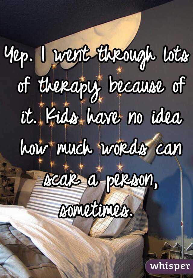 Yep. I went through lots of therapy because of it. Kids have no idea how much words can scar a person, sometimes. 