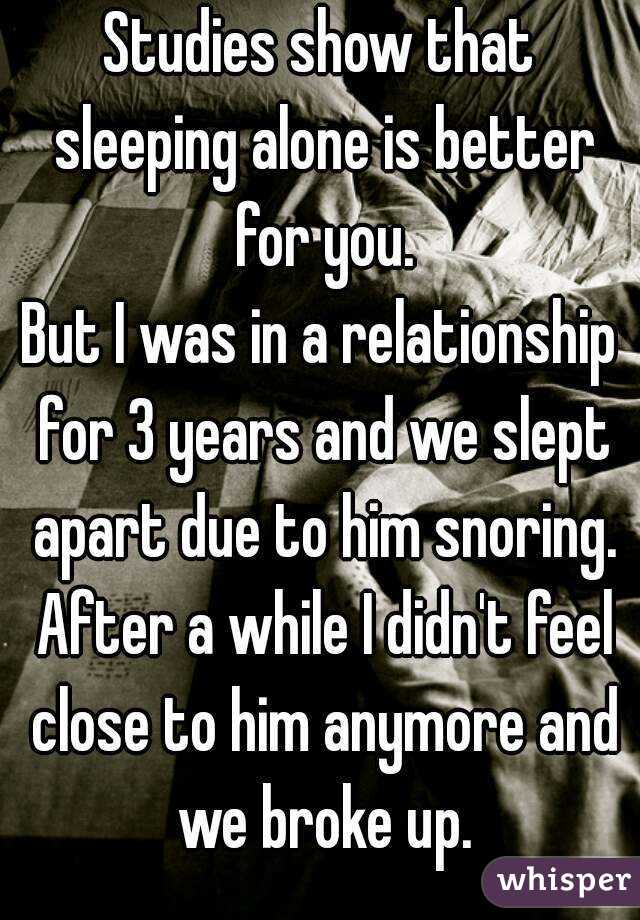 Studies show that sleeping alone is better for you.
But I was in a relationship for 3 years and we slept apart due to him snoring. After a while I didn't feel close to him anymore and we broke up.