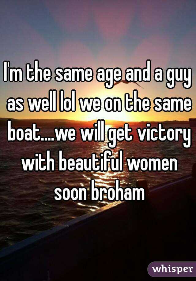 I'm the same age and a guy as well lol we on the same boat....we will get victory with beautiful women soon broham