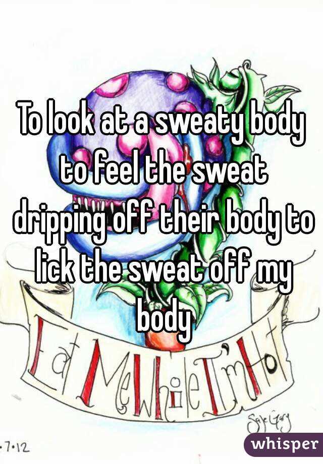 To look at a sweaty body to feel the sweat dripping off their body to lick the sweat off my body
