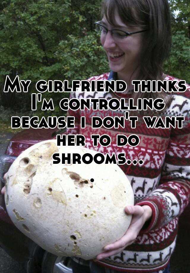 My Girlfriend Thinks I M Controlling Because I Don T Want Her To Do Shrooms