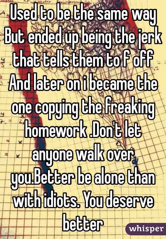 Used to be the same way
But ended up being the jerk that tells them to f off 
And later on i became the one copying the freaking homework .Don't let anyone walk over you.Better be alone than with idiots. You deserve better