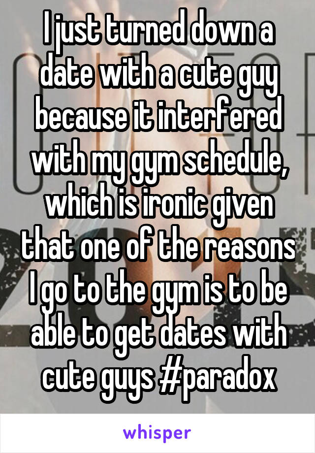 I just turned down a date with a cute guy because it interfered with my gym schedule, which is ironic given that one of the reasons I go to the gym is to be able to get dates with cute guys #paradox

