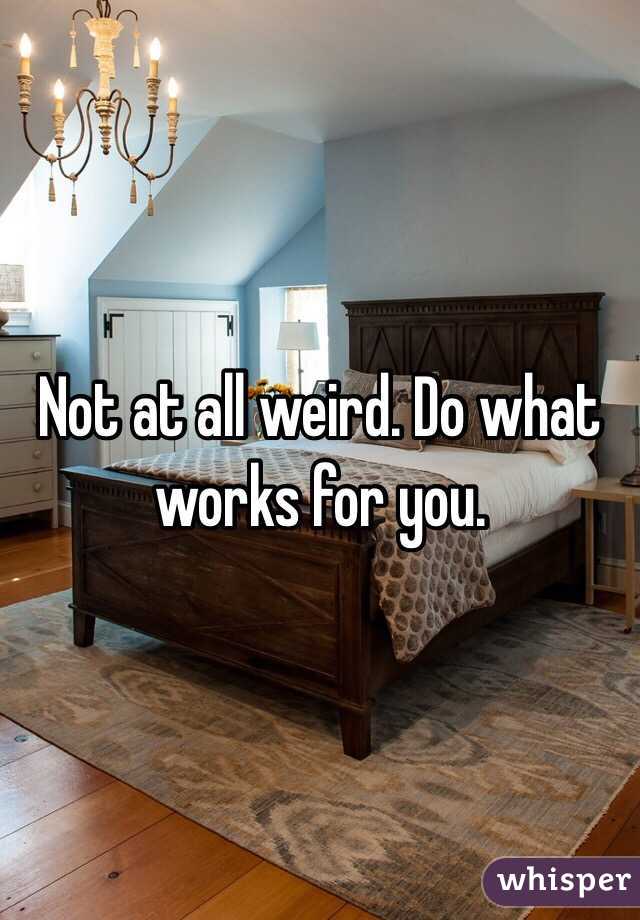 Not at all weird. Do what works for you. 