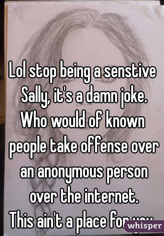 Lol stop being a senstive Sally, it's a damn joke.
Who would of known people take offense over an anonymous person over the internet.
This ain't a place for you.