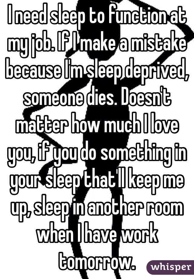 I need sleep to function at my job. If I make a mistake because I'm sleep deprived, someone dies. Doesn't matter how much I love you, if you do something in your sleep that'll keep me up, sleep in another room when I have work tomorrow.