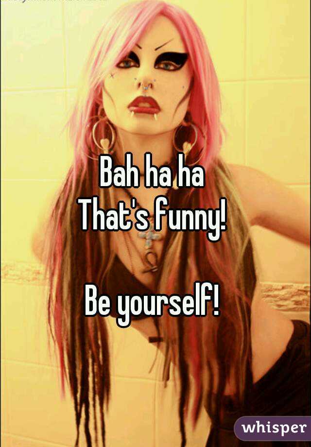 Bah ha ha
That's funny!

Be yourself!