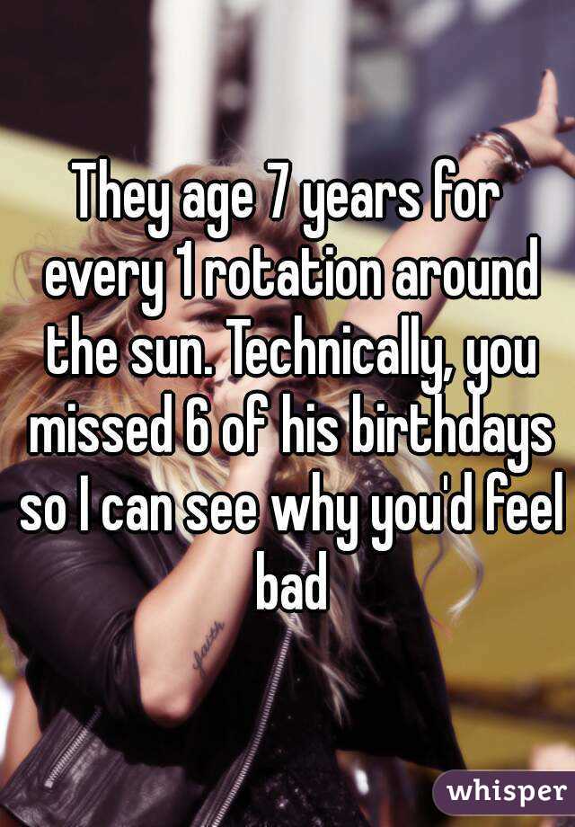 They age 7 years for every 1 rotation around the sun. Technically, you missed 6 of his birthdays so I can see why you'd feel bad