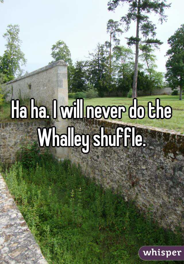 Ha ha. I will never do the Whalley shuffle. 