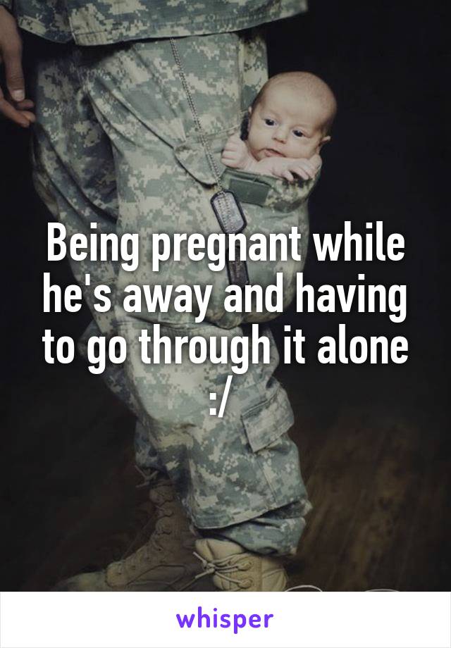 Being pregnant while he's away and having to go through it alone :/ 