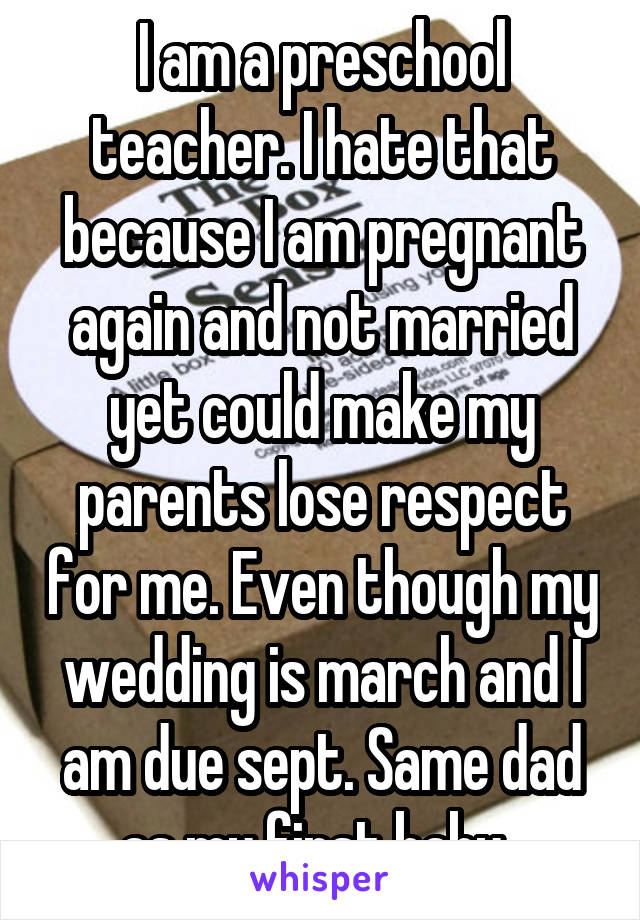 I am a preschool teacher. I hate that because I am pregnant again and not married yet could make my parents lose respect for me. Even though my wedding is march and I am due sept. Same dad as my first baby. 