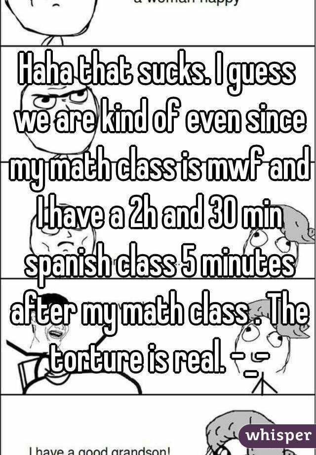 Haha that sucks. I guess we are kind of even since my math class is mwf and I have a 2h and 30 min spanish class 5 minutes after my math class . The torture is real. -_-