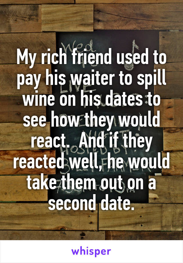 My rich friend used to pay his waiter to spill wine on his dates to see how they would react.  And if they reacted well, he would take them out on a second date.
