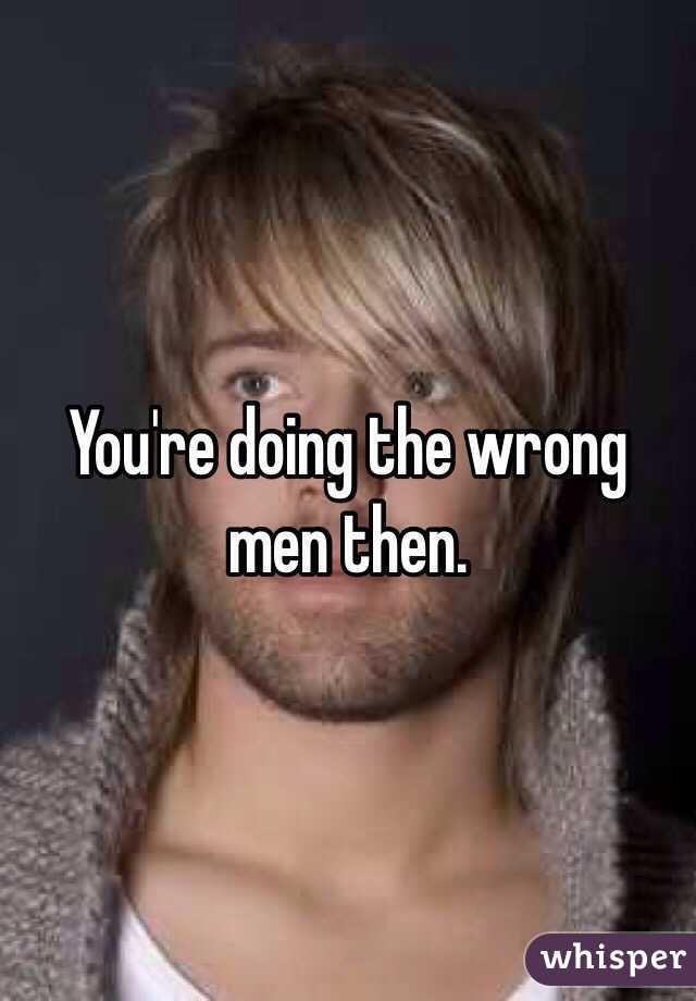 You're doing the wrong men then.